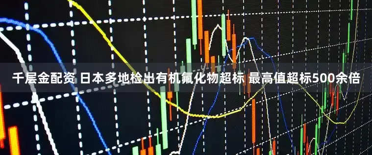 千层金配资 日本多地检出有机氟化物超标 最高值超标500余倍