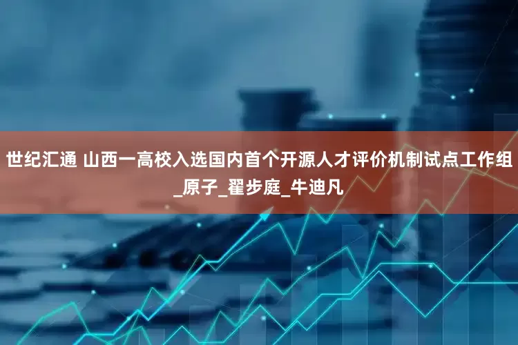 世纪汇通 山西一高校入选国内首个开源人才评价机制试点工作组_原子_翟步庭_牛迪凡