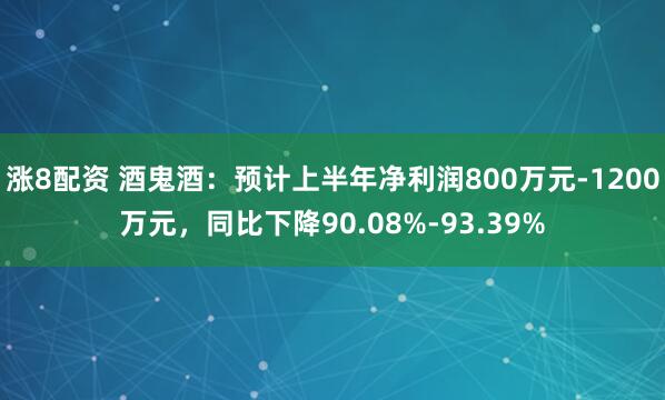 涨8配资 酒鬼酒：预计上半年净利润800万元-1200万元，同比下降90.08%-93.39%