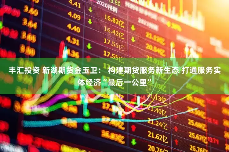 丰汇投资 新湖期货金玉卫： 构建期货服务新生态 打通服务实体经济“最后一公里”