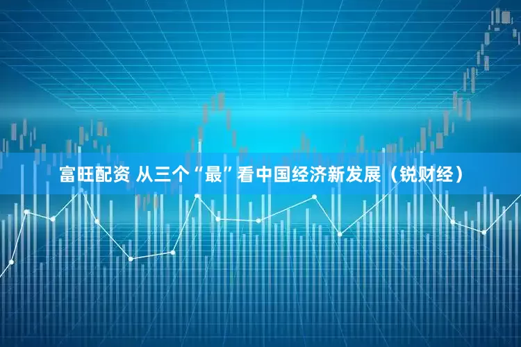 富旺配资 从三个“最”看中国经济新发展（锐财经）