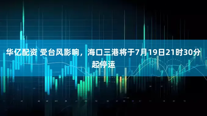 华亿配资 受台风影响，海口三港将于7月19日21时30分起停运