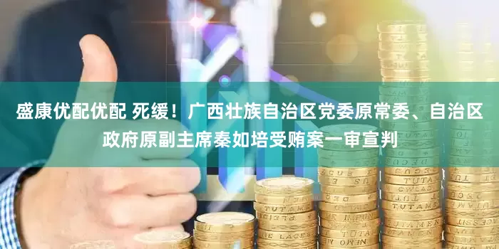 盛康优配优配 死缓！广西壮族自治区党委原常委、自治区政府原副主席秦如培受贿案一审宣判