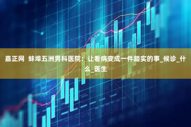嘉正网  蚌埠五洲男科医院：让看病变成一件踏实的事_候诊_什么_医生