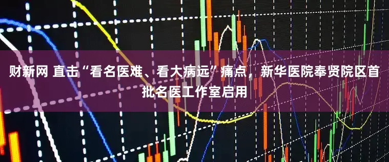 财新网 直击“看名医难、看大病远”痛点，新华医院奉贤院区首批名医工作室启用