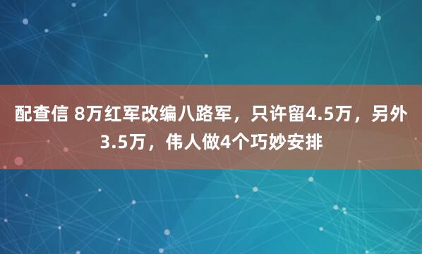 配查信 8万红军改编八路军，只许留4.5万，另外3.5万，伟人做4个巧妙安排