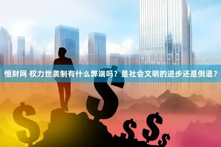 恒财网 权力世袭制有什么弊端吗？是社会文明的进步还是倒退？