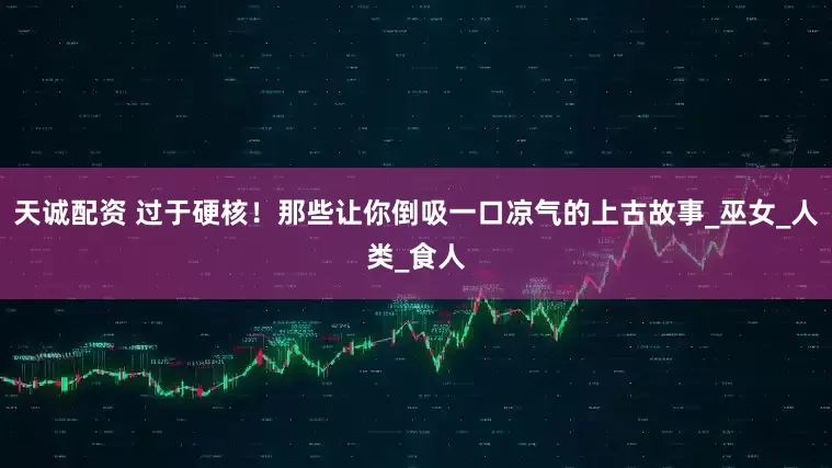 天诚配资 过于硬核！那些让你倒吸一口凉气的上古故事_巫女_人类_食人