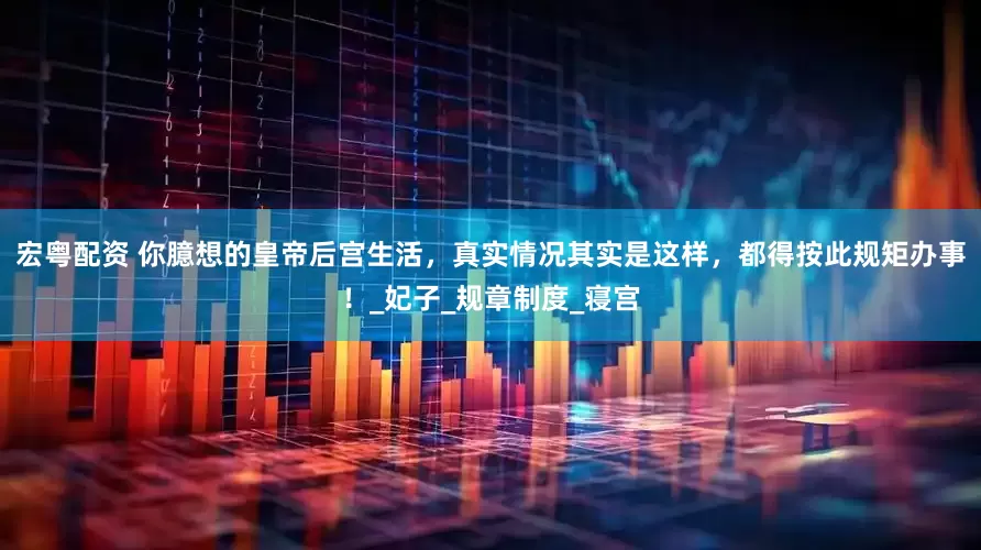 宏粤配资 你臆想的皇帝后宫生活，真实情况其实是这样，都得按此规矩办事！_妃子_规章制度_寝宫