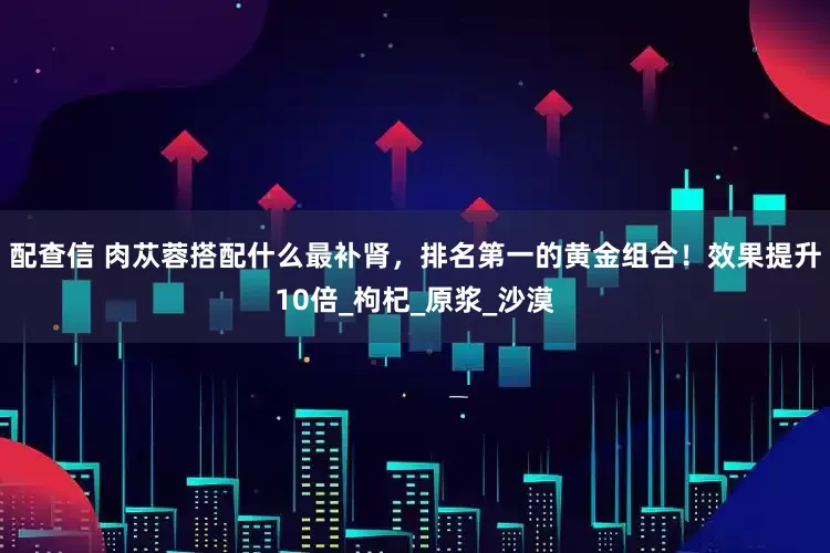 配查信 肉苁蓉搭配什么最补肾，排名第一的黄金组合！效果提升10倍_枸杞_原浆_沙漠