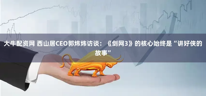 大牛配资网 西山居CEO郭炜炜访谈：《剑网3》的核心始终是“讲好侠的故事”