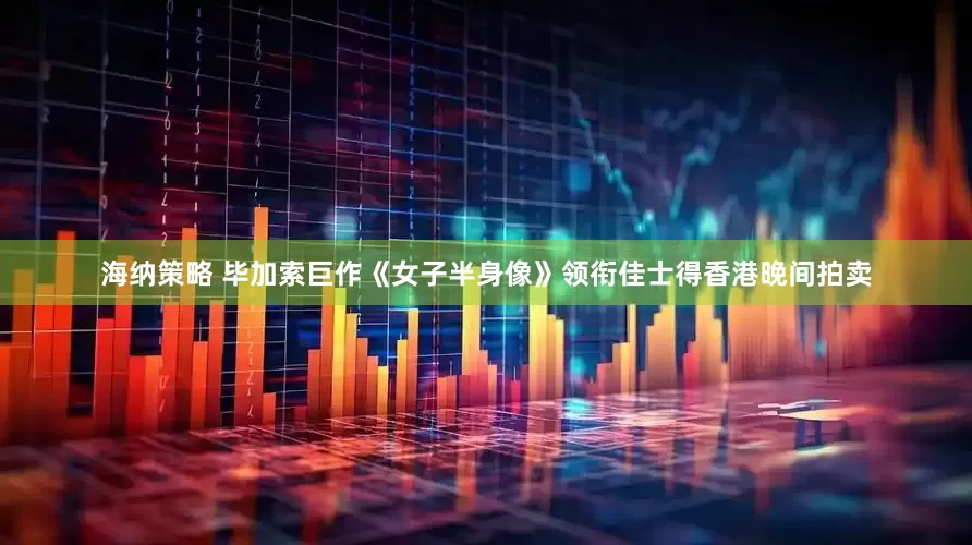 海纳策略 毕加索巨作《女子半身像》领衔佳士得香港晚间拍卖
