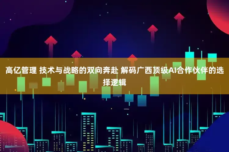 高亿管理 技术与战略的双向奔赴 解码广西顶级AI合作伙伴的选择逻辑
