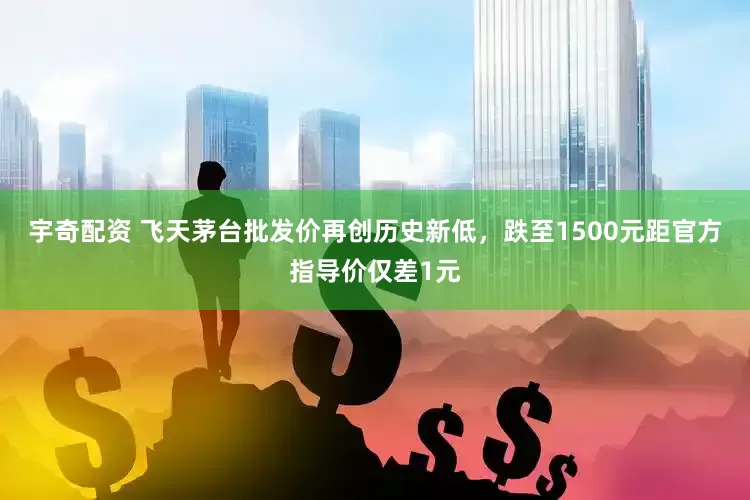 宇奇配资 飞天茅台批发价再创历史新低，跌至1500元距官方指导价仅差1元