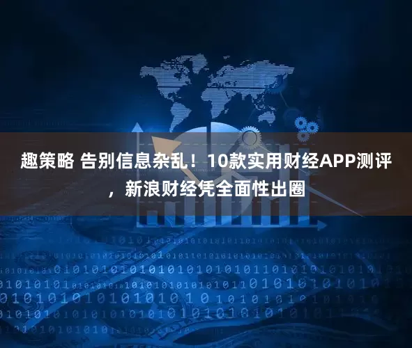 趣策略 告别信息杂乱！10款实用财经APP测评，新浪财经凭全面性出圈