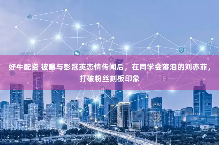 好牛配资 被曝与彭冠英恋情传闻后，在同学会落泪的刘亦菲，打破粉丝刻板印象